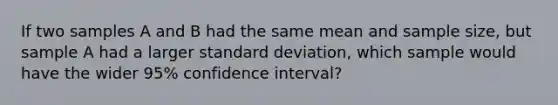 If two samples A and B had the same mean and sample size, but sample A had a larger standard deviation, which sample would have the wider 95% confidence interval?