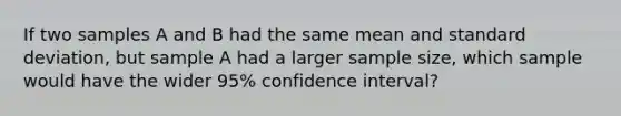 If two samples A and B had the same mean and standard deviation, but sample A had a larger sample size, which sample would have the wider 95% confidence interval?