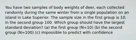 You have two samples of body weights of deer, each collected randomly during the same winter from a single population on an island in Lake Superior. The sample size in the first group is 10, in the second group 100. Which group should have the largest standard deviation? (a) the first group (N=10) (b) the second group (N=100) (c) impossible to predict with confidence