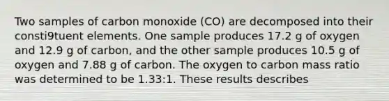 Two samples of carbon monoxide (CO) are decomposed into their consti9tuent elements. One sample produces 17.2 g of oxygen and 12.9 g of carbon, and the other sample produces 10.5 g of oxygen and 7.88 g of carbon. The oxygen to carbon mass ratio was determined to be 1.33:1. These results describes