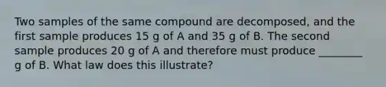 Two samples of the same compound are decomposed, and the first sample produces 15 g of A and 35 g of B. The second sample produces 20 g of A and therefore must produce ________ g of B. What law does this illustrate?