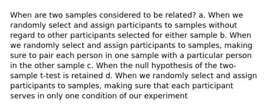 When are two samples considered to be related? a. When we randomly select and assign participants to samples without regard to other participants selected for either sample b. When we randomly select and assign participants to samples, making sure to pair each person in one sample with a particular person in the other sample c. When the null hypothesis of the two-sample t-test is retained d. When we randomly select and assign participants to samples, making sure that each participant serves in only one condition of our experiment