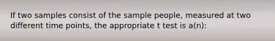 If two samples consist of the sample people, measured at two different time points, the appropriate t test is a(n):