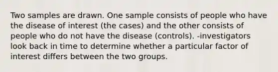 Two samples are drawn. One sample consists of people who have the disease of interest (the cases) and the other consists of people who do not have the disease (controls). -investigators look back in time to determine whether a particular factor of interest differs between the two groups.