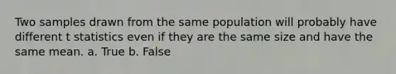 Two samples drawn from the same population will probably have different t statistics even if they are the same size and have the same mean. a. True b. False