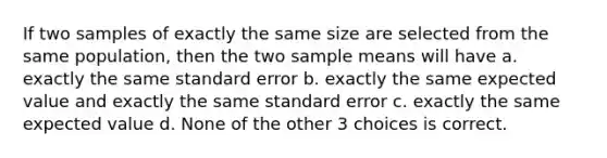 If two samples of exactly the same size are selected from the same population, then the two sample means will have a. exactly the same standard error b. exactly the same expected value and exactly the same standard error c. exactly the same expected value d. None of the other 3 choices is correct.