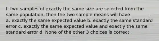 If two samples of exactly the same size are selected from the same population, then the two sample means will have ________. a. exactly the same expected value b. exactly the same standard error c. exactly the same expected value and exactly the same standard error d. None of the other 3 choices is correct.