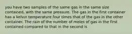 you have two samples of the same gas in the same size contained, with the same pressure. The gas in the first container has a kelvin temperature four times that of the gas in the other container. The rain of the number of moles of gas in the first contained compared to that in the second is