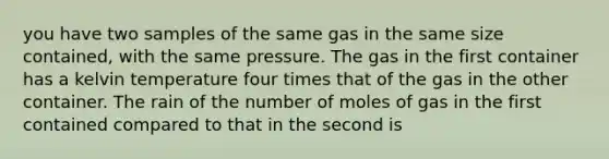 you have two samples of the same gas in the same size contained, with the same pressure. The gas in the first container has a kelvin temperature four times that of the gas in the other container. The rain of the number of moles of gas in the first contained compared to that in the second is