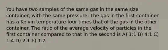 You have two samples of the same gas in the same size container, with the same pressure. The gas in the first container has a Kelvin temperature four times that of the gas in the other container. The ratio of the average velocity of particles in the first container compared to that in the second is A) 1:1 B) 4:1 C) 1:4 D) 2:1 E) 1:2