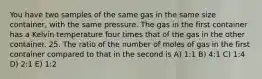 You have two samples of the same gas in the same size container, with the same pressure. The gas in the first container has a Kelvin temperature four times that of the gas in the other container. 25. The ratio of the number of moles of gas in the first container compared to that in the second is A) 1:1 B) 4:1 C) 1:4 D) 2:1 E) 1:2