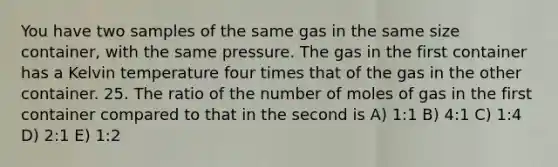 You have two samples of the same gas in the same size container, with the same pressure. The gas in the first container has a Kelvin temperature four times that of the gas in the other container. 25. The ratio of the number of moles of gas in the first container compared to that in the second is A) 1:1 B) 4:1 C) 1:4 D) 2:1 E) 1:2