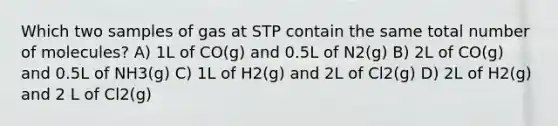 Which two samples of gas at STP contain the same total number of molecules? A) 1L of CO(g) and 0.5L of N2(g) B) 2L of CO(g) and 0.5L of NH3(g) C) 1L of H2(g) and 2L of Cl2(g) D) 2L of H2(g) and 2 L of Cl2(g)