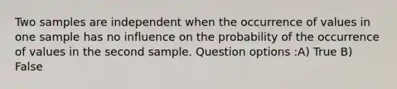 Two samples are independent when the occurrence of values in one sample has no influence on the probability of the occurrence of values in the second sample. Question options :A) True B) False