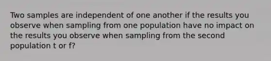 Two samples are independent of one another if the results you observe when sampling from one population have no impact on the results you observe when sampling from the second population t or f?