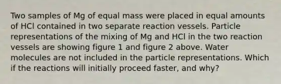 Two samples of Mg of equal mass were placed in equal amounts of HCl contained in two separate reaction vessels. Particle representations of the mixing of Mg and HCl in the two reaction vessels are showing figure 1 and figure 2 above. Water molecules are not included in the particle representations. Which if the reactions will initially proceed faster, and why?