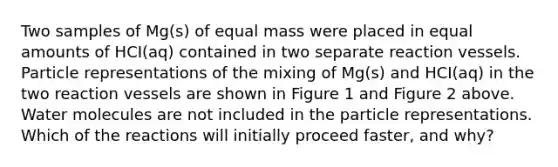 Two samples of Mg(s) of equal mass were placed in equal amounts of HCI(aq) contained in two separate reaction vessels. Particle representations of the mixing of Mg(s) and HCI(aq) in the two reaction vessels are shown in Figure 1 and Figure 2 above. Water molecules are not included in the particle representations. Which of the reactions will initially proceed faster, and why?