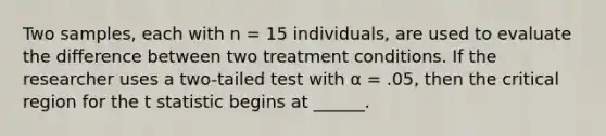 Two samples, each with n = 15 individuals, are used to evaluate the difference between two treatment conditions. If the researcher uses a two-tailed test with α = .05, then the critical region for the t statistic begins at ______.