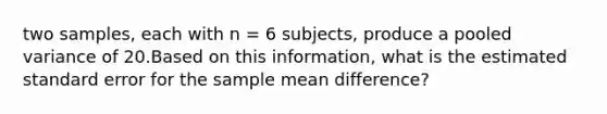 two samples, each with n = 6 subjects, produce a pooled variance of 20.Based on this information, what is the estimated standard error for the sample mean difference?