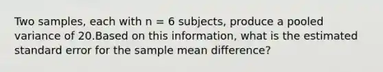 Two samples, each with n = 6 subjects, produce a pooled variance of 20.Based on this information, what is the estimated standard error for the sample mean difference?​