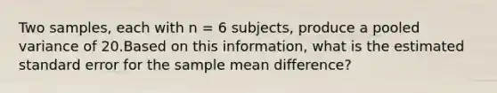 Two samples, each with n = 6 subjects, produce a pooled variance of 20.Based on this information, what is the estimated standard error for the sample mean difference?