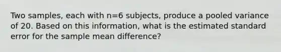 Two samples, each with n=6 subjects, produce a pooled variance of 20. Based on this information, what is the estimated standard error for the sample mean difference?