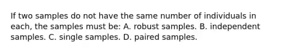 If two samples do not have the same number of individuals in each, the samples must be: A. robust samples. B. independent samples. C. single samples. D. paired samples.