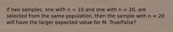 If two samples, one with n = 10 and one with n = 20, are selected from the same population, then the sample with n = 20 will have the larger expected value for M. True/False?