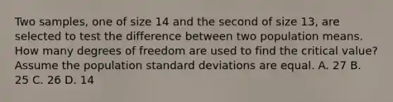 Two samples, one of size 14 and the second of size 13, are selected to test the difference between two population means. How many degrees of freedom are used to find the critical value? Assume the population <a href='https://www.questionai.com/knowledge/kqGUr1Cldy-standard-deviation' class='anchor-knowledge'>standard deviation</a>s are equal. A. 27 B. 25 C. 26 D. 14