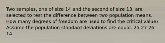 Two samples, one of size 14 and the second of size 13, are selected to test the difference between two population means. How many degrees of freedom are used to find the critical value? Assume the population <a href='https://www.questionai.com/knowledge/kqGUr1Cldy-standard-deviation' class='anchor-knowledge'>standard deviation</a>s are equal. 25 27 26 14