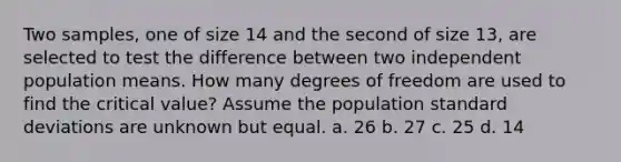 Two samples, one of size 14 and the second of size 13, are selected to test the difference between two independent population means. How many degrees of freedom are used to find the critical value? Assume the population standard deviations are unknown but equal. a. 26 b. 27 c. 25 d. 14