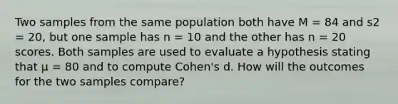 Two samples from the same population both have M = 84 and s2 = 20, but one sample has n = 10 and the other has n = 20 scores. Both samples are used to evaluate a hypothesis stating that μ = 80 and to compute Cohen's d. How will the outcomes for the two samples compare?