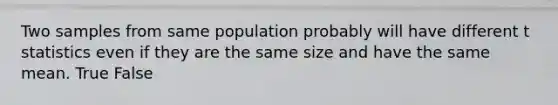 Two samples from same population probably will have different t statistics even if they are the same size and have the same mean. True False