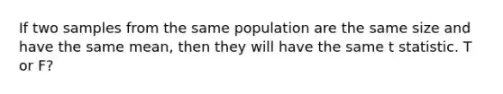 If two samples from the same population are the same size and have the same mean, then they will have the same t statistic. T or F?