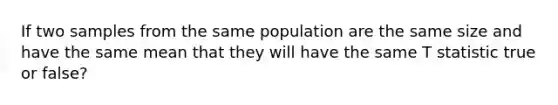 If two samples from the same population are the same size and have the same mean that they will have the same T statistic true or false?