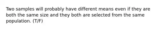 Two samples will probably have different means even if they are both the same size and they both are selected from the same population. (T/F)