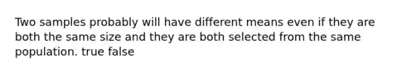 Two samples probably will have different means even if they are both the same size and they are both selected from the same population. true false