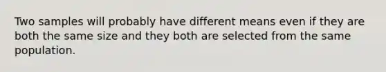 Two samples will probably have different means even if they are both the same size and they both are selected from the same population.