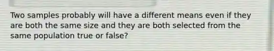 Two samples probably will have a different means even if they are both the same size and they are both selected from the same population true or false?