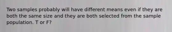 Two samples probably will have different means even if they are both the same size and they are both selected from the sample population. T or F?