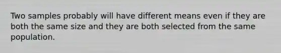 Two samples probably will have different means even if they are both the same size and they are both selected from the same population.​