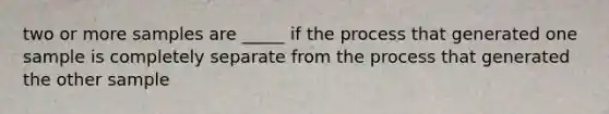 two or more samples are _____ if the process that generated one sample is completely separate from the process that generated the other sample