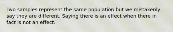 Two samples represent the same population but we mistakenly say they are different. Saying there is an effect when there in fact is not an effect.