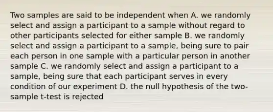 Two samples are said to be independent when A. we randomly select and assign a participant to a sample without regard to other participants selected for either sample B. we randomly select and assign a participant to a sample, being sure to pair each person in one sample with a particular person in another sample C. we randomly select and assign a participant to a sample, being sure that each participant serves in every condition of our experiment D. the null hypothesis of the two-sample t-test is rejected