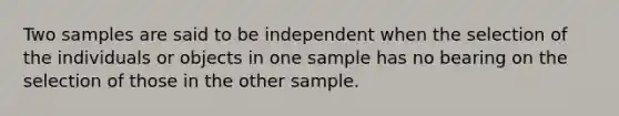 Two samples are said to be independent when the selection of the individuals or objects in one sample has no bearing on the selection of those in the other sample.