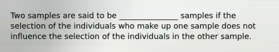 Two samples are said to be _______________ samples if the selection of the individuals who make up one sample does not influence the selection of the individuals in the other sample.