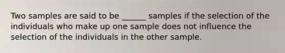 Two samples are said to be ______ samples if the selection of the individuals who make up one sample does not influence the selection of the individuals in the other sample.