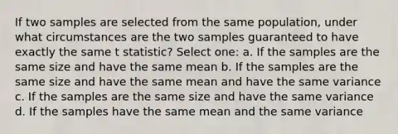 If two samples are selected from the same population, under what circumstances are the two samples guaranteed to have exactly the same t statistic?​ Select one: a. ​If the samples are the same size and have the same mean b. ​If the samples are the same size and have the same mean and have the same variance c. ​If the samples are the same size and have the same variance d. ​If the samples have the same mean and the same variance