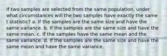 If two samples are selected from the same population, under what circumstances will the two samples have exactly the same t statistic? a. If the samples are the same size and have the same variance. b. If the samples are the same size and have the same mean. c. If the samples have the same mean and the same variance. d. If the samples are the same size and have the same mean and have the same variance.