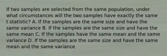 If two samples are selected from the same population, under what circumstances will the two samples have exactly the same t statistic? A. If the samples are the same size and have the same variance B. If the samples are the same size and have the same mean C. If the samples have the same mean and the same variance D. If the samples are the same size and have the same mean and the same variance